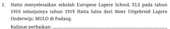 Hatta menyelesaikan sekolah Europese Lagere School, ELS pada tahun 
1916 selanjutnya tahun 1919 Hatta lulus dari Meer Uitgebreid Lagere 
Onderwijs: MULO di Padang. 
Kalimat perbaikan:_