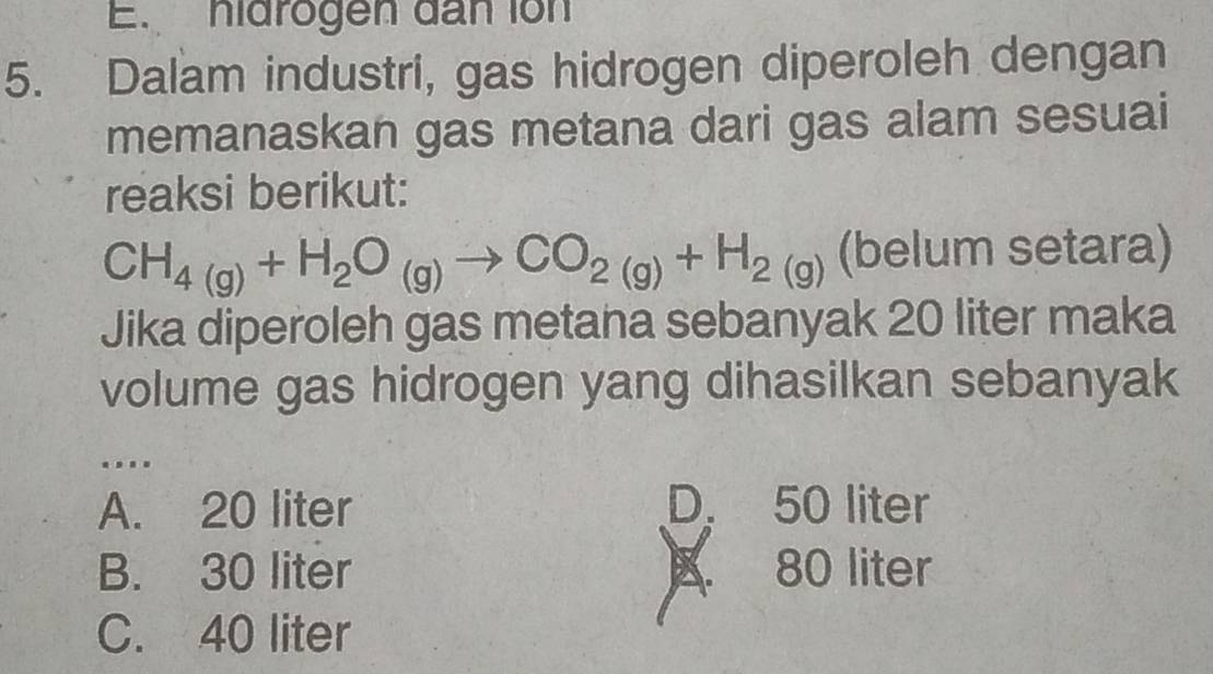 hidrogen dan ion
5. Dalam industri, gas hidrogen diperoleh dengan
memanaskan gas metana dari gas alam sesuai
reaksi berikut:
CH_4(g)+H_2O_(g)to CO_2(g)+H_2(g) (belum setara)
Jika diperoleh gas metana sebanyak 20 liter maka
volume gas hidrogen yang dihasilkan sebanyak
…
A. 20 liter D. 50 liter
B. 30 liter B. 80 liter
C. 40 liter