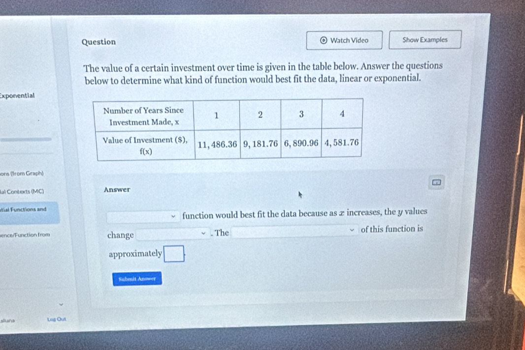 Question Watch Video Show Examples
The value of a certain investment over time is given in the table below. Answer the questions
below to determine what kind of function would best fit the data, linear or exponential.
Exponential
ons (from Graph)
ial Contexts (MC) Answer
tial Functions and
function would best fit the data because as æ increases, the y values
ence/Function from change . The of this function is
approximately □ .
Submit Answer
altana Log Out