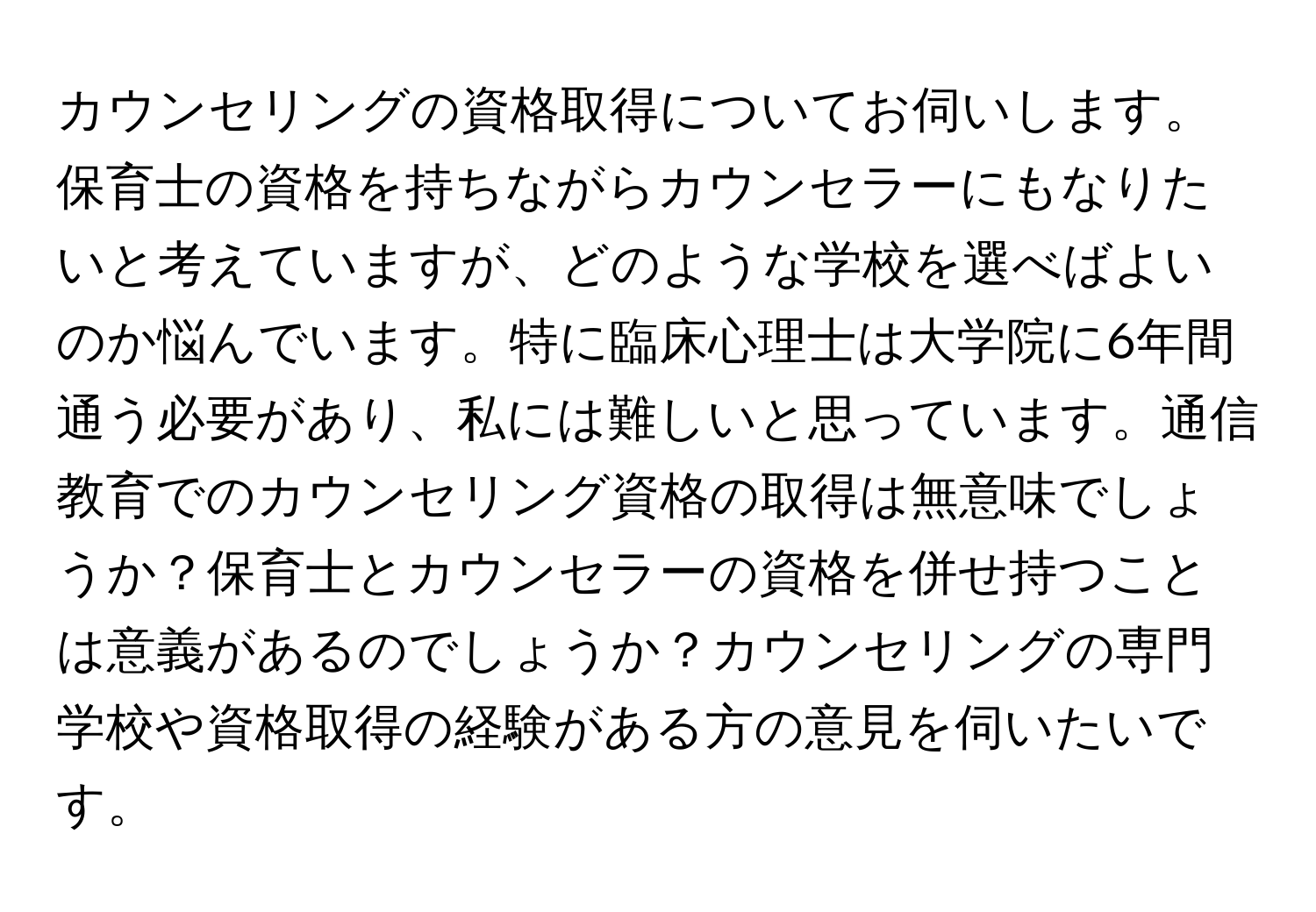 カウンセリングの資格取得についてお伺いします。保育士の資格を持ちながらカウンセラーにもなりたいと考えていますが、どのような学校を選べばよいのか悩んでいます。特に臨床心理士は大学院に6年間通う必要があり、私には難しいと思っています。通信教育でのカウンセリング資格の取得は無意味でしょうか？保育士とカウンセラーの資格を併せ持つことは意義があるのでしょうか？カウンセリングの専門学校や資格取得の経験がある方の意見を伺いたいです。