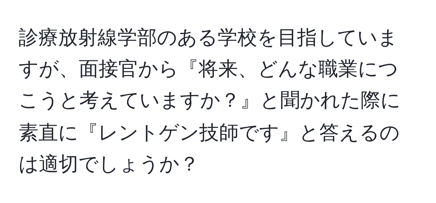 診療放射線学部のある学校を目指していますが、面接官から『将来、どんな職業につこうと考えていますか？』と聞かれた際に素直に『レントゲン技師です』と答えるのは適切でしょうか？