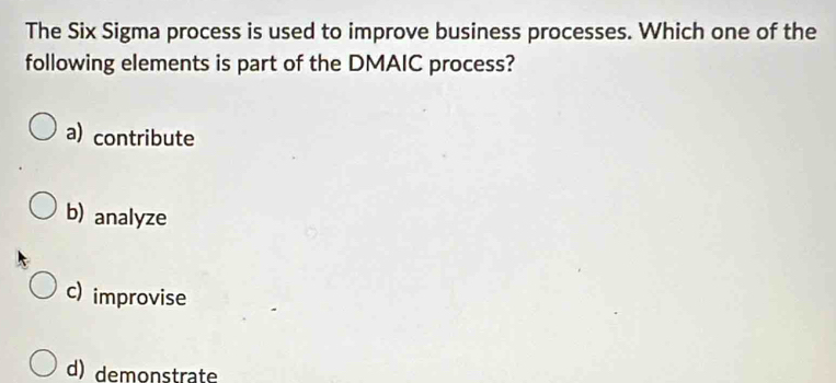 The Six Sigma process is used to improve business processes. Which one of the
following elements is part of the DMAIC process?
a) contribute
b) analyze
c) improvise
d) demonstrate