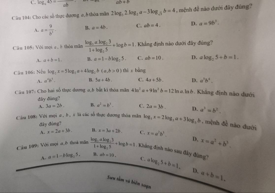 C. log _645=frac ab
ab+b
Câu 104: Cho các số thực dương a, b thỏa mãn 2log _32.log _2a-3log _sqrt(3)b=4 , mệnh đề nào dưới đây đúng?
A. a= 9/b^3 · 
B. a=4b. ab=4. D. a=9b^3.
C.
Câu 105: Với mọi a, b thỏa mãn frac log _3a.log _231+log _25+log b=1. Khẳng định nào dưới đây đúng?
A. a+b=1. B. a=1-blog _25. C. ab=10. D. alog _25+b=1.
Câu 106: Nếu log _2x=5log _2a+4log _2b(a,b>0) thì x bằng
A. a^4b^5. B. 5a+4b. C. 4a+5b. D. a^5b^4.
Câu 107: Cho hai số thực dương a,b bất kì thỏa mãn 4ln^2a+9ln^2b=12ln a.ln b. Khẳng định nào dưới
đây đúng?
A. 3a=2b. B. a^2=b^3. C. 2a=3b. D. a^3=b^2.
Câu 108: Với mọi a, b, x là các số thực dương thỏa mãn log _3x=2log _3a+3log _3b , mệnh đề nào dưới
đây đúng?
A. x=2a+3b. B. x=3a+2b. C, x=a^2b^3.
D. x=a^2+b^3.
Câu 109: Với mọi a,b thoả mãn frac log _3a.log _231+log _25+log b=1. Khẳng định nào sau đây đúng?
A. a=1-blog _25. B. ab=10.
C. alog _25+b=1. D. a+b=1.
Sưu tầm và biên soạn