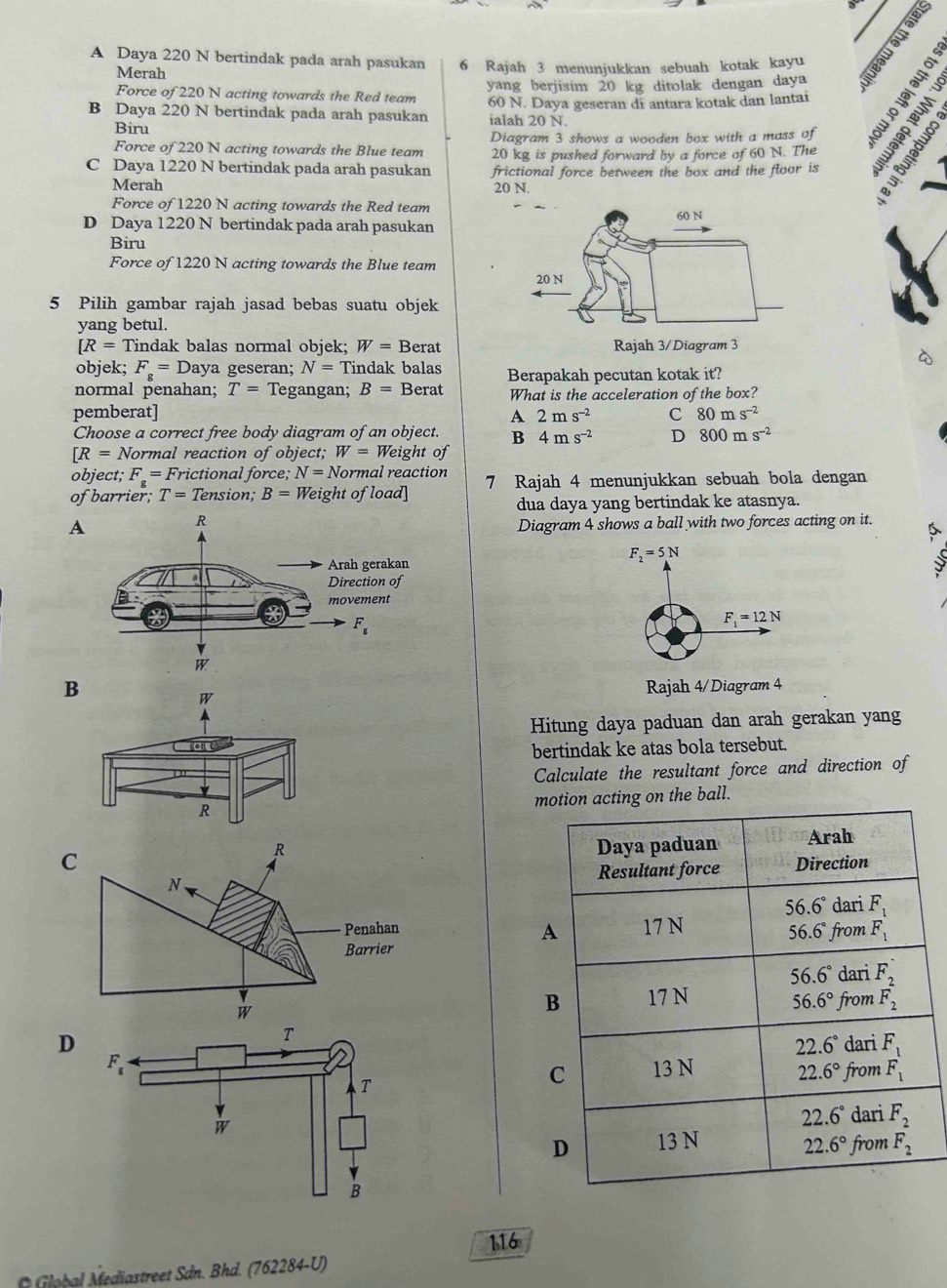 A Daya 220 N bertindak pada arah pasukan 6 Rajah 3 menunjukkan sebuah kotak kayu
Merah
B Daya 220 N bertindak pada arah pasukan 60 N. Daya geseran di antara kotak dan lantai  
Force of 220 N acting towards the Red team yang berjisim 20 kg ditolak dengan daya
Biru
ialah 20 N.
Diagram 3 shows a wooden box with a mass of
Force of 220 N acting towards the Blue team 20 kg is pushed forward by a force of 60 N. The
C Daya 1220 N bertindak pada arah pasukan frictional force between the box and the floor is
Merah 20 N.
Force of 1220 N acting towards the Red team
D Daya 1220 N bertindak pada arah pasukan
Biru
Force of 1220 N acting towards the Blue team 
5 Pilih gambar rajah jasad bebas suatu objek
yang betul.
[R=7 Tindak balas normal objek; W= Berat
objek; F_g= Daya geseran; N=? Tindak balas
normal penahan; T= Tegangan; B= Berat Berapakah pecutan kotak it?
What is the acceleration of the box?
pemberat] A 2ms^(-2) C 80ms^(-2)
Choose a correct free body diagram of an object. B 4ms^(-2) D 800ms^(-2)
[R=N Normal reaction of object; W= Weight of
object; F_g=F_r rictional force; N=Nc Jormal reaction
of barrier; T=Tension; B= Weight of load] 7 Rajah 4 menunjukkan sebuah bola dengan
dua daya yang bertindak ke atasnya.
A
Diagram 4 shows a ball with two forces acting on it.
F_2=5N
F_1=12N
B Rajah 4/Diagram 4
W
Hitung daya paduan dan arah gerakan yang
a
bertindak ke atas bola tersebut.
Calculate the resultant force and direction of
R n acting on the ball.
D 
116
*  lob al Mediastreet Sản. Bhd. (762284-U)