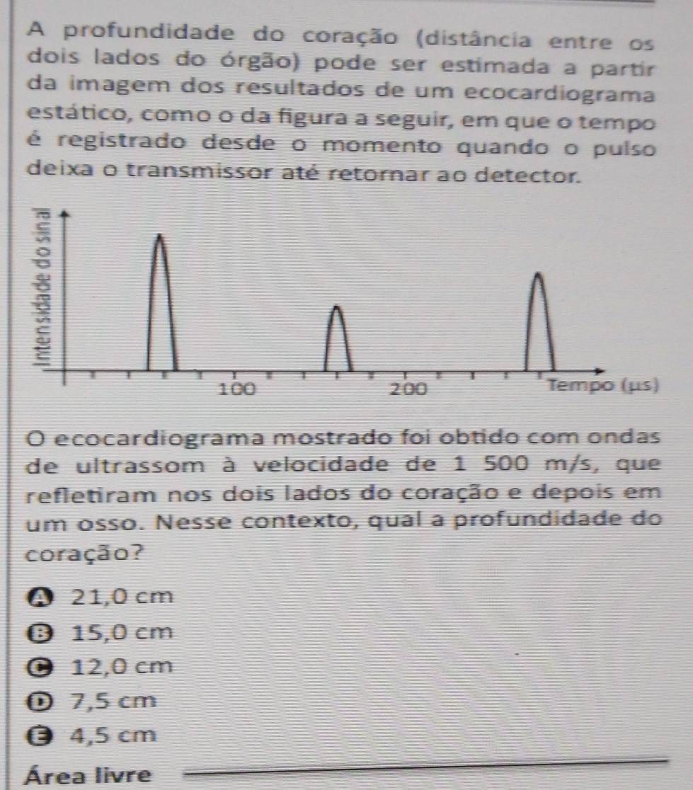 A profundidade do coração (distância entre os
dois lados do órgão) pode ser estimada a partir
da imagem dos resultados de um ecocardiograma
estático, como o da figura a seguir, em que o tempo
é registrado desde o momento quando o pulso
deixa o transmissor até retornar ao detector.
O ecocardiograma mostrado foi obtido com ondas
de ultrassom à velocidade de 1 500 m/s, que
refletiram nos dois lados do coração e depois em
um osso. Nesse contexto, qual a profundidade do
coração?
4 21,0 cm
θ 15,0 cm
0 12,0 cm
① 7,5 cm
4,5 cm
Área livre