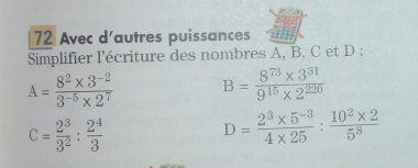 Avec d'autres puissances 
Simplifier l'écriture des nombres A, B, C et D :
A= (8^2* 3^(-2))/3^(-5)* 2^7  B= (8^(73)* 3^(31))/9^(15)* 2^(220) 
c= 2^3/3^2 : 2^4/3 
D= (2^3* 5^(-3))/4* 25 : (10^2* 2)/5^8 