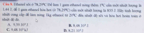 Cầu 8. Ethanol sôi ở 78.29°C Để làm 1 gam ethanol nóng thêm 1°C cần một nhiệt lượng là
1,44 J; để 1 gam ethanol hóa hơi (ở 78,29°C) ) cần một nhiệt lượng là 855 J. Hãy tính lượng
nhiệt cung cập để làm nóng 1kg ethanol từ 20°C đến nhn^2t độ sối và hóa hơi hoán toán ở
nhiệt độ đó.
A. 9,39.10^5J. B. 848 10^3J
C. 9.4810^3kJ D. 8.21 10^5J