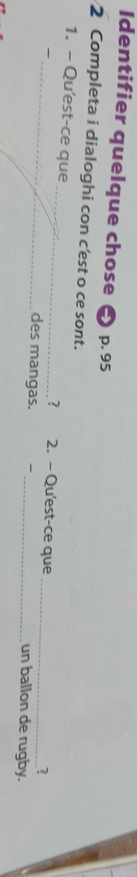 Identifier quelque chose p. 95
2 Completa i dialoghi con c'est o ce sont. 
_ 
1. - Qu'est-ce que _2. - Qu'est-ce que_ 
? 
? 
des mangas. _un ballon de rugby.