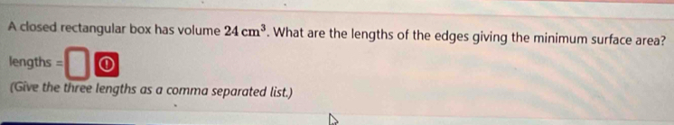 A closed rectangular box has volume 24cm^3. What are the lengths of the edges giving the minimum surface area? 
lengths = 0 
(Give the three lengths as a comma separated list.)