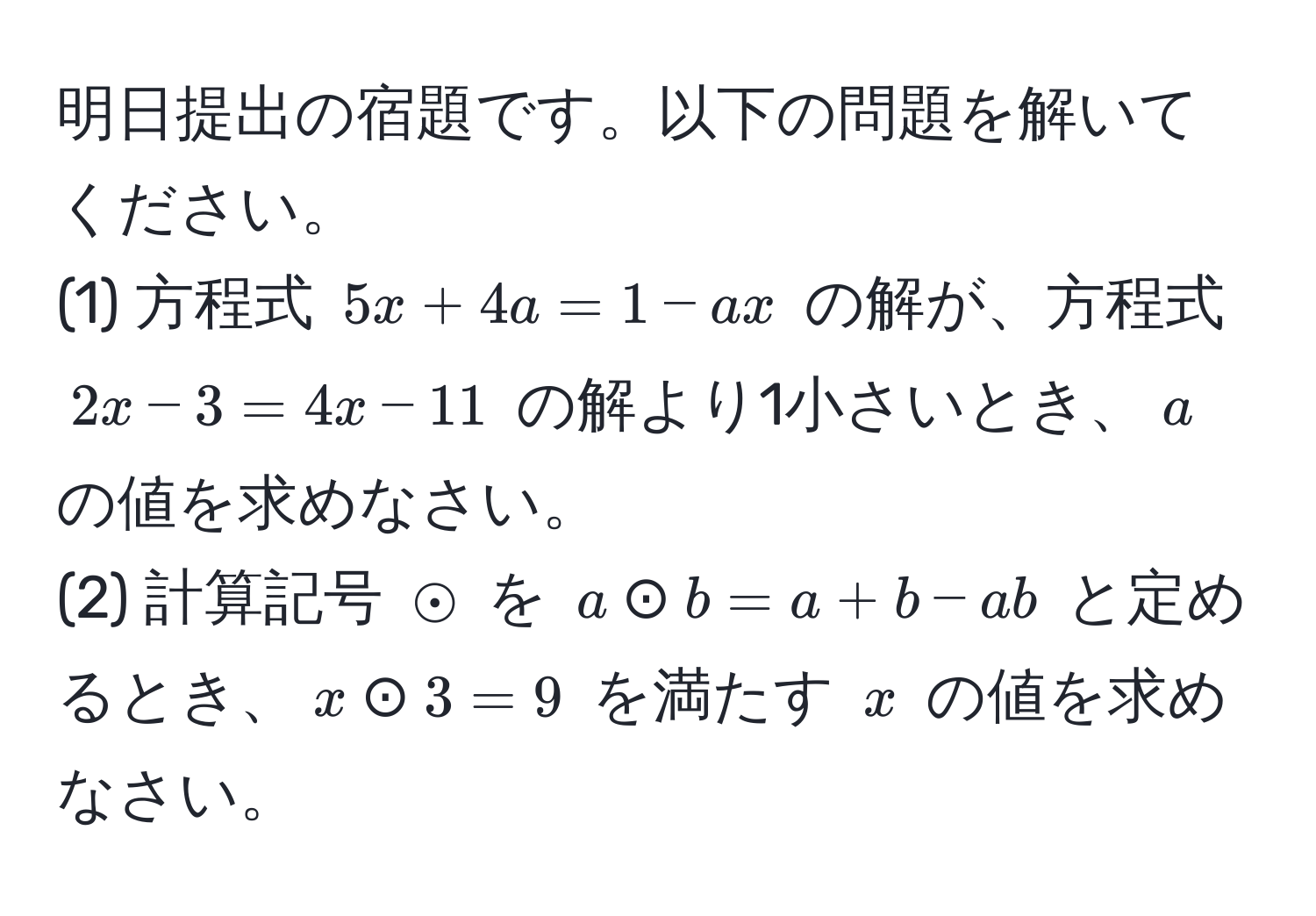 明日提出の宿題です。以下の問題を解いてください。  
(1) 方程式 $5x + 4a = 1 - ax$ の解が、方程式 $2x - 3 = 4x - 11$ の解より1小さいとき、$a$ の値を求めなさい。  
(2) 計算記号 $odot$ を $a odot b = a + b - ab$ と定めるとき、$x odot 3 = 9$ を満たす $x$ の値を求めなさい。