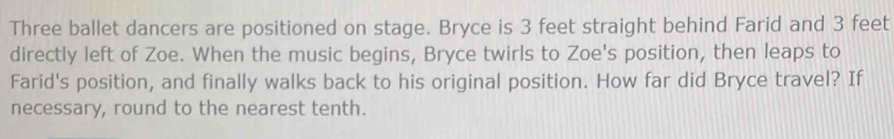 Three ballet dancers are positioned on stage. Bryce is 3 feet straight behind Farid and 3 feet
directly left of Zoe. When the music begins, Bryce twirls to Zoe's position, then leaps to 
Farid's position, and finally walks back to his original position. How far did Bryce travel? If 
necessary, round to the nearest tenth.