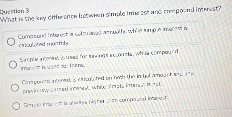 What is the key difference between simple interest and compound interest?
Compound interest is calculated annually, while simple interest is
calculated monthly.
Simple interest is used for savings accounts, while compound
interest is used for loans.
Compound interest is calculated on both the initial amount and any
previously earned interest, while simple interest is not.
Simple interest is always higher than compound interest.