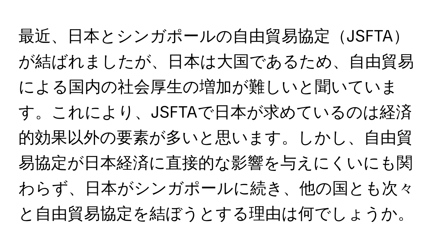 最近、日本とシンガポールの自由貿易協定JSFTAが結ばれましたが、日本は大国であるため、自由貿易による国内の社会厚生の増加が難しいと聞いています。これにより、JSFTAで日本が求めているのは経済的効果以外の要素が多いと思います。しかし、自由貿易協定が日本経済に直接的な影響を与えにくいにも関わらず、日本がシンガポールに続き、他の国とも次々と自由貿易協定を結ぼうとする理由は何でしょうか。