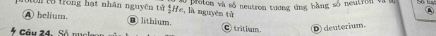 t8 trong hạt nhân nguyên tử à proton và số neutron tương ứng bằng số neutron và Số hạt
_2^4He , là nguyên tử
a
A helium. B lithium C tritium. D deuterium.
Câu 24. Số nucle