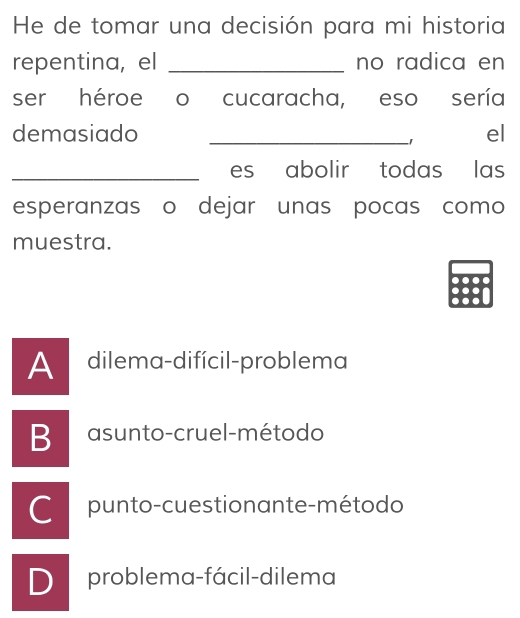 He de tomar una decisión para mi historia
repentina, el _no radica en
ser héroe o cucaracha, eso sería
demasiado _el
1
_es abolir todas las
esperanzas o dejar unas pocas como
muestra.
A dilema-difícil-problema
B asunto-cruel-método
C punto-cuestionante-método
D problema-fácil-dilema