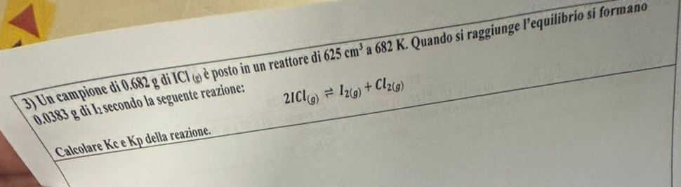 Un campione di 0.682 g di ICl (¿) è posto in un reattore di 625cm^3 △ a 682 K. Quando si raggiunge l’equilibrio si formano
0.0383 g di I secondo la seguente reazione:
2ICl_(g)leftharpoons I_2(g)+Cl_2(g)
Calcolare Kc e Kp della reazione.