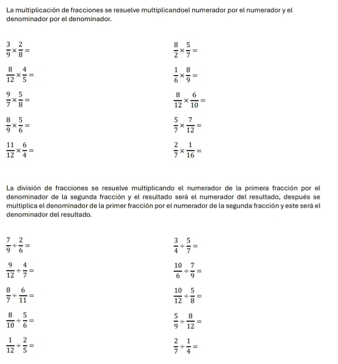 La multiplicación de fracciones se resuelve multiplicandoel numerador por el numerador y el 
denominador por el denominador.
 3/9 *  2/8 =
 8/2 *  5/7 =
 8/12 *  4/5 =
 1/6 *  8/9 =
 9/7 *  5/8 =
 8/12 *  6/10 =
 8/9 *  5/6 =
 5/7 *  7/12 =
 11/12 *  6/4 =
 2/7 *  1/16 =
La división de fracciones se resuelve multiplicando el numerador de la primera fracción por el 
denominador de la segunda fracción y el resultado será el numerador del resultado, después se 
multiplica el denominador de la primer fracción por el numerador de la segunda fracción y este será el 
denominador del resultado.
 7/9 /  2/6 =
 3/4 /  5/7 =
 9/12 /  4/7 =
 10/6 /  7/9 =
 8/7 /  6/11 =
 10/12 /  5/8 =
 8/10 /  5/6 =
 5/9 /  8/12 =
 1/12 /  2/5 =
 2/7 /  1/4 =