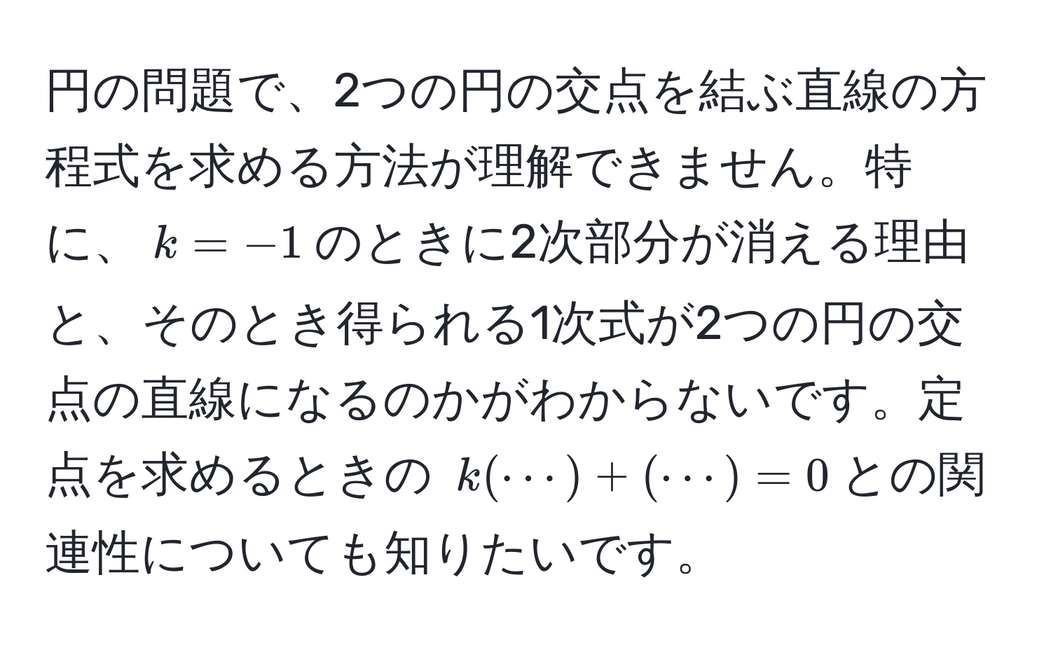 円の問題で、2つの円の交点を結ぶ直線の方程式を求める方法が理解できません。特に、$k = -1$のときに2次部分が消える理由と、そのとき得られる1次式が2つの円の交点の直線になるのかがわからないです。定点を求めるときの $k(·s) + (·s) = 0$との関連性についても知りたいです。