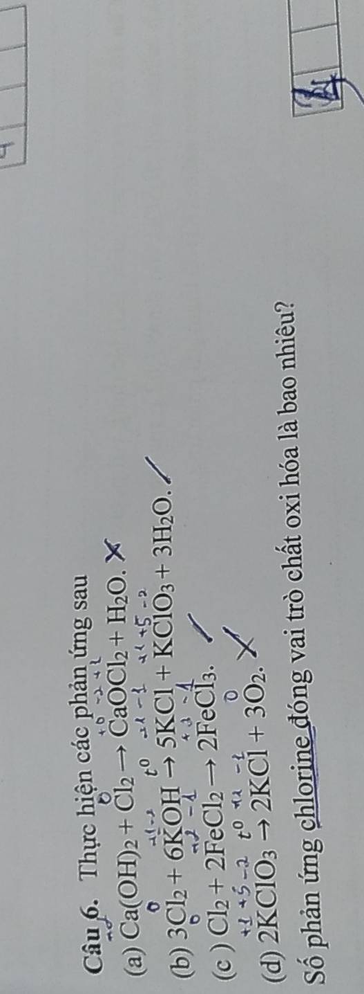 Thực hiện các phản ứng sau 
(a) Ca(OH)_2+Cl_2to CaOCl_2+H_2O. 
(b) 3Cl_2+6KOHto 5KCl+KClO_3+3H_2O. 
(c ) Cl_2+2FeCl_2to 2FeCl_3. 

(d) 2KClO₃ 2KCl+3O_2. 
Số phản ứng chlorine đóng vai trò chất oxi hóa là bao nhiêu?