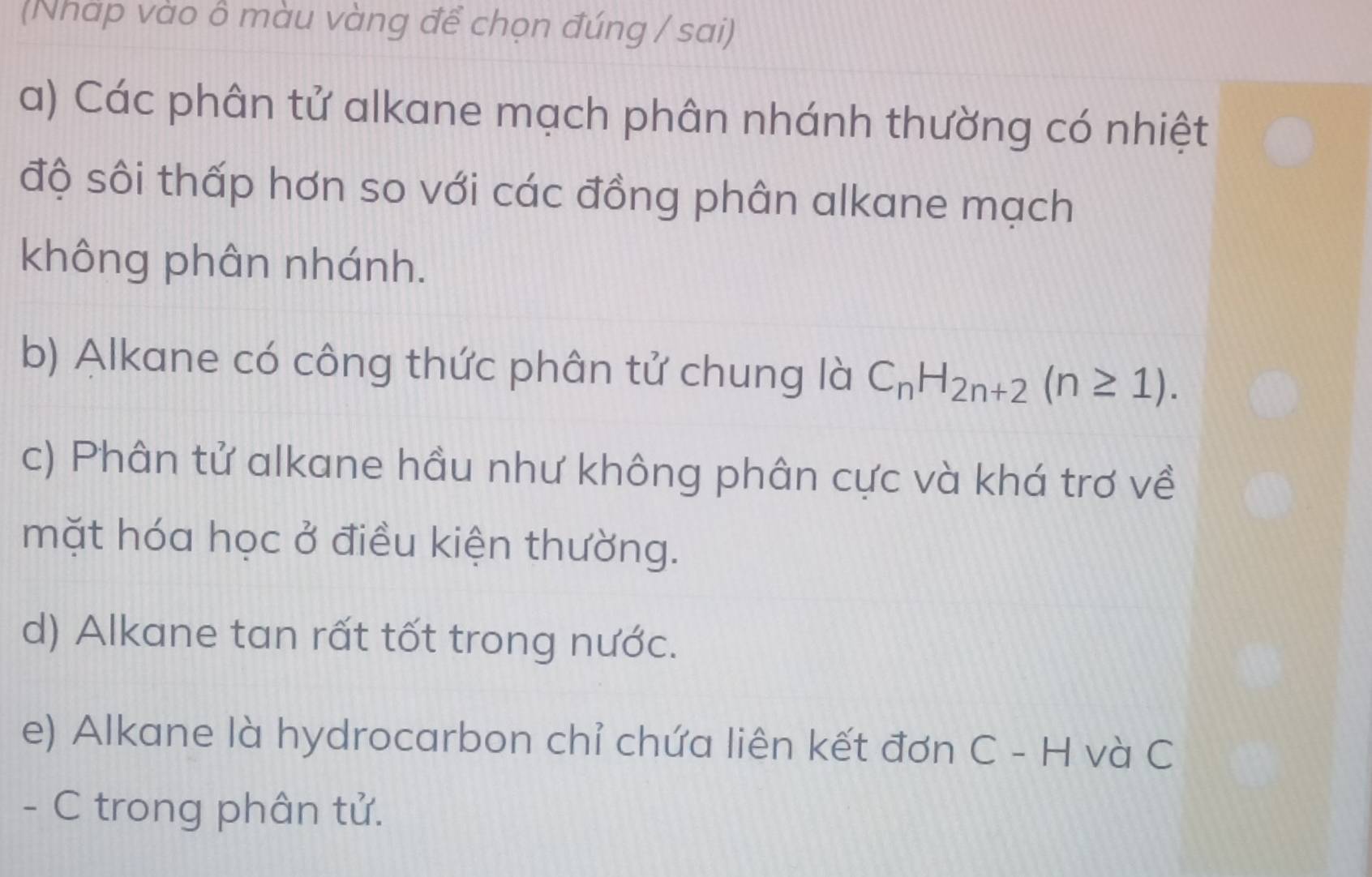 (Nhap vào ô màu vàng để chọn đúng / sai)
a) Các phân tử alkane mạch phân nhánh thường có nhiệt
độ sôi thấp hơn so với các đồng phân alkane mạch
không phân nhánh.
b) Alkane có công thức phân tử chung là C_nH_2n+2(n≥ 1).
c) Phân tử alkane hầu như không phân cực và khá trơ về
mặt hóa học ở điều kiện thường.
d) Alkane tan rất tốt trong nước.
e) Alkane là hydrocarbon chỉ chứa liên kết đơn C - H và C
- C trong phân tử.