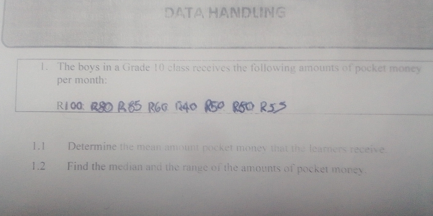 DATAHANDLING 
1. The boys in a Grade 10 class receives the following amounts of pocket money 
per month:
R100 : 
1.1 Determine the mean amount pocket money that the learners receive. 
1.2 Find the median and the range of the amounts of pocket money.