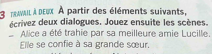 tRAVAIL À DEUX À partir des éléments suivants, 
écrivez deux dialogues. Jouez ensuite les scènes. 
_ Alice a été trahie par sa meilleure amie Lucille. 
Elle se confie à sa grande sœur.