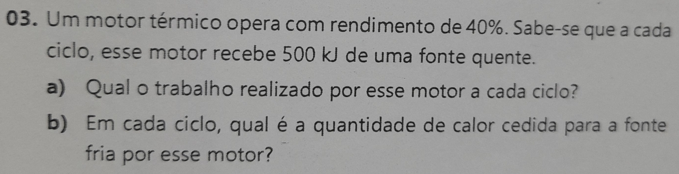 Um motor térmico opera com rendimento de 40%. Sabe-se que a cada 
ciclo, esse motor recebe 500 kJ de uma fonte quente. 
a) Qual o trabalho realizado por esse motor a cada ciclo? 
b) Em cada ciclo, qual é a quantidade de calor cedida para a fonte 
fria por esse motor?