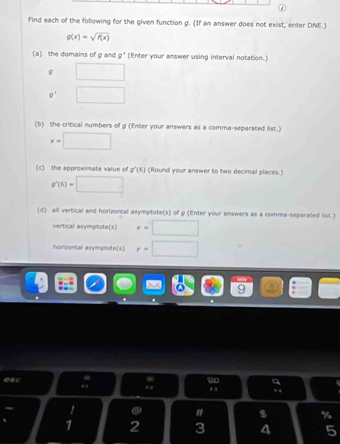 Find each of the following for the given function g. (If an answer does not exist, enter DNE.)
g(x)=sqrt(f(x))
(a) the domains of g and g' (Enter your answer using interval notation.)
g □
g' □
(b) the critical numbers of g (Enter your answers as a comma-separated list.)
x=□
(c) the approximate value of g'(6) (Round your answer to two decimal places.)
g'(6)=□
(d) all vertical and horizontal asymptote(s) of g (Enter your answers as a comma-separated list.) 
vertical asymptote(s) x=□
horizontal asymptote(s) y=□
esc so a 
r1 
r 5 4! 
@ 
" 
$ 
%
1
2
3
4
5