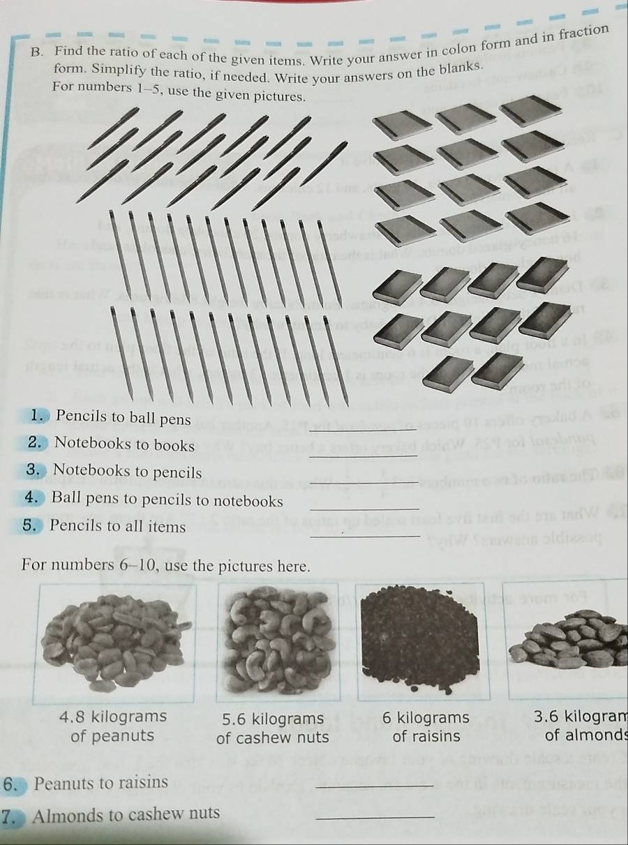 Find the ratio of each of the given items. Write your answer in colon form and in fraction 
form. Simplify the ratio, if needed. Write your answers on the blanks 
_ 
1. Pencils to ball pens 
_ 
2. Notebooks to books 
_ 
3. Notebooks to pencils 
_ 
4. Ball pens to pencils to notebooks 
_ 
5. Pencils to all items 
For numbers 6-10, use the pictures here. 
4. 8 kilograms 5.6 kilograms 6 kilograms 3.6 kilogram
of peanuts of cashew nuts of raisins of almonds 
6. Peanuts to raisins 
_ 
7. Almonds to cashew nuts_