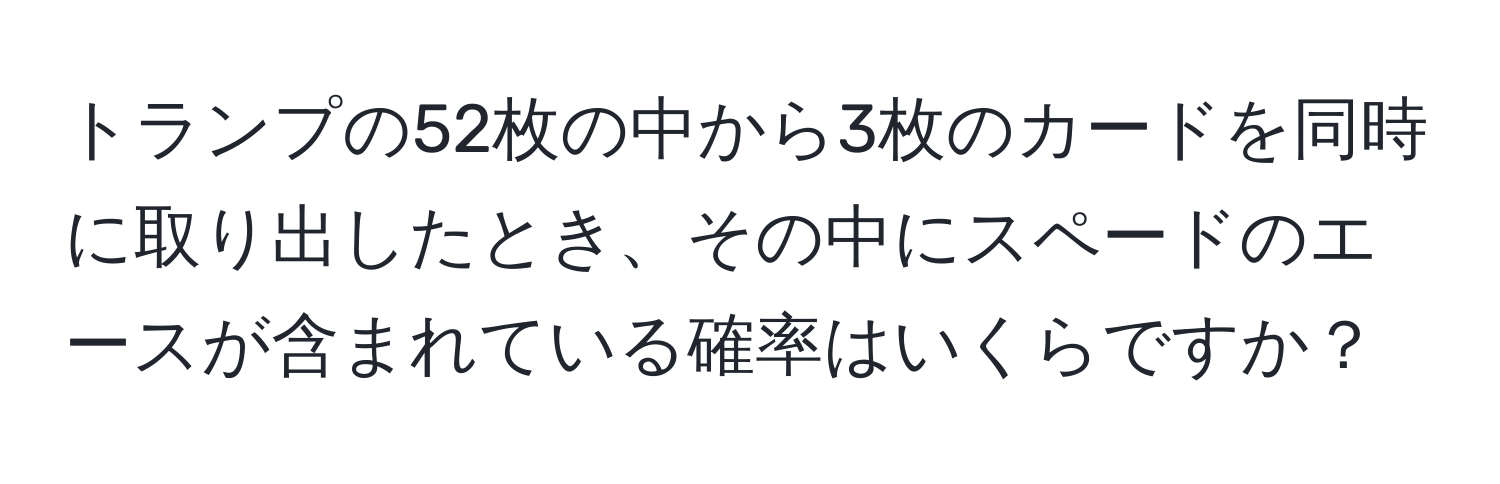 トランプの52枚の中から3枚のカードを同時に取り出したとき、その中にスペードのエースが含まれている確率はいくらですか？