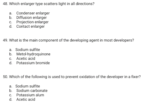 Which enlarger type scatters light in all directions?
a. Condenser enlarger
b. Diffusion enlarger
c. Projection enlarger
d. Contact enlarger
49. What is the main component of the developing agent in most developers?
a. Sodium sulfite
b. Metol-hydroquinone
c. Acetic acid
d. Potassium bromide
50. Which of the following is used to prevent oxidation of the developer in a fixer?
a. Sodium sulfite
b. Sodium carbonate
c. Potassium alum
d. Acetic acid