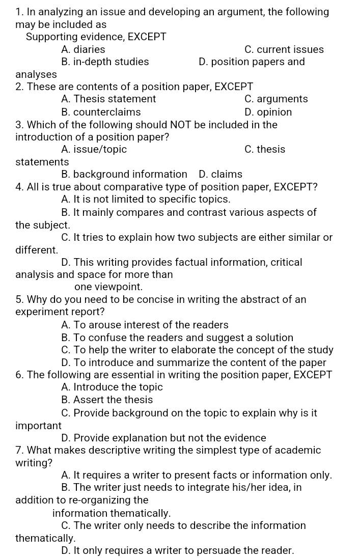 In analyzing an issue and developing an argument, the following
may be included as
Supporting evidence, EXCEPT
A. diaries C. current issues
B. in-depth studies D. position papers and
analyses
2. These are contents of a position paper, EXCEPT
A. Thesis statement C. arguments
B. counterclaims D. opinion
3. Which of the following should NOT be included in the
introduction of a position paper?
A. issue/topic C. thesis
statements
B. background information D. claims
4. All is true about comparative type of position paper, EXCEPT?
A. It is not limited to specific topics.
B. It mainly compares and contrast various aspects of
the subject.
C. It tries to explain how two subjects are either similar or
different.
D. This writing provides factual information, critical
analysis and space for more than
one viewpoint.
5. Why do you need to be concise in writing the abstract of an
experiment report?
A. To arouse interest of the readers
B. To confuse the readers and suggest a solution
C. To help the writer to elaborate the concept of the study
D. To introduce and summarize the content of the paper
6. The following are essential in writing the position paper, EXCEPT
A. Introduce the topic
B. Assert the thesis
C. Provide background on the topic to explain why is it
important
D. Provide explanation but not the evidence
7. What makes descriptive writing the simplest type of academic
writing?
A. It requires a writer to present facts or information only.
B. The writer just needs to integrate his/her idea, in
addition to re-organizing the
information thematically.
C. The writer only needs to describe the information
thematically.
D. It only requires a writer to persuade the reader.