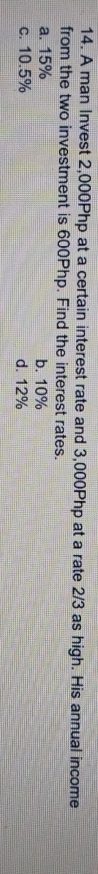 A man Invest 2,000Php at a certain interest rate and 3,000Php at a rate 2/3 as high. His annual income
from the two investment is 600Php. Find the interest rates.
a. 15% b. 10%
c. 10.5% d. 12%