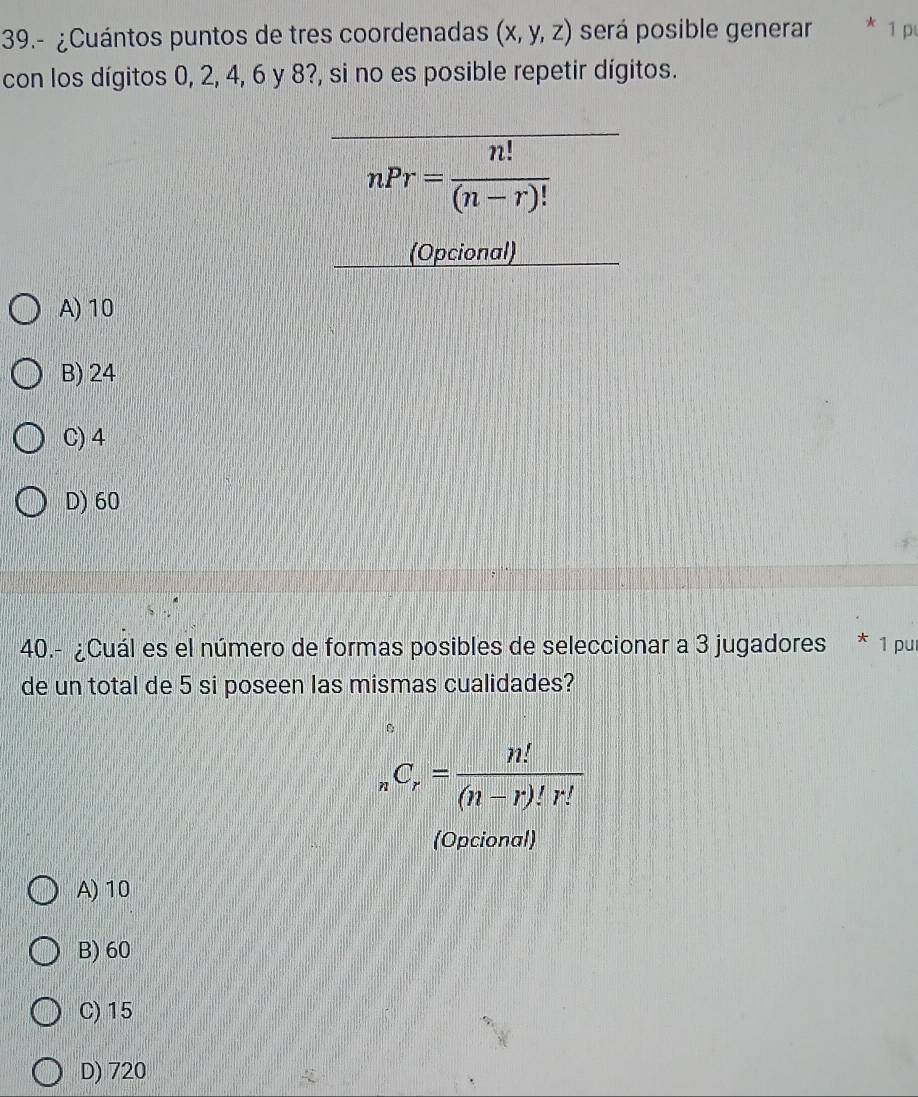 39.- ¿Cuántos puntos de tres coordenadas (x,y,z) será posible generar * 1 pι
con los dígitos 0, 2, 4, 6 y 8?, si no es posible repetir dígitos.
nPr= n!/(n-r)! 
(Opcional)
A) 10
B) 24
C) 4
D) 60
40.- ¿Cuál es el número de formas posibles de seleccionar a 3 jugadores * 1 pur
de un total de 5 si poseen las mismas cualidades?
_nC_r= n!/(n-r)!r! 
(Opcional)
A) 10
B) 60
C) 15
D) 720