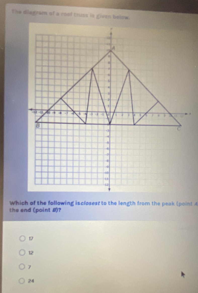 The diagram of a roof truss is given below.
Which of the following isclosest to the length from the peak (point 4
the end (point B)?
17
12
7
24