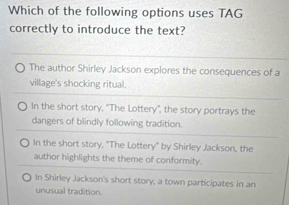 Which of the following options uses TAG
correctly to introduce the text?
The author Shirley Jackson explores the consequences of a
village's shocking ritual.
In the short story, ''The Lottery'', the story portrays the
dangers of blindly following tradition.
In the short story, “The Lottery” by Shirley Jackson, the
author highlights the theme of conformity.
In Shirley Jackson's short story, a town participates in an
unusual tradition.