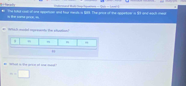 Holocaust Vocabula StudySync - Thini 
i Ready Understand Multi-Step Equations — Quiz — Level G 
4 The total cost of one appetizer and four meals is $89. The price of the appetizer is $9 and each meal 
is the same price, 1. 
€ Which model represents the situation? 
What is the price of one meal? 
A