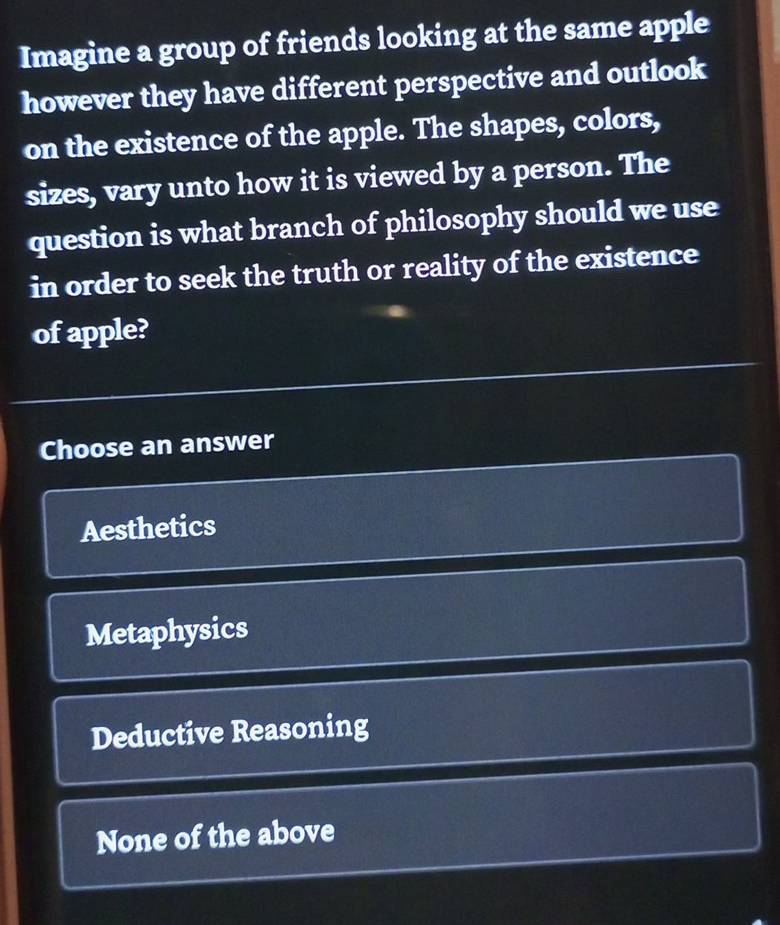 Imagine a group of friends looking at the same apple
however they have different perspective and outlook
on the existence of the apple. The shapes, colors,
sizes, vary unto how it is viewed by a person. The
question is what branch of philosophy should we use
in order to seek the truth or reality of the existence
of apple?
Choose an answer
Aesthetics
Metaphysics
Deductive Reasoning
None of the above