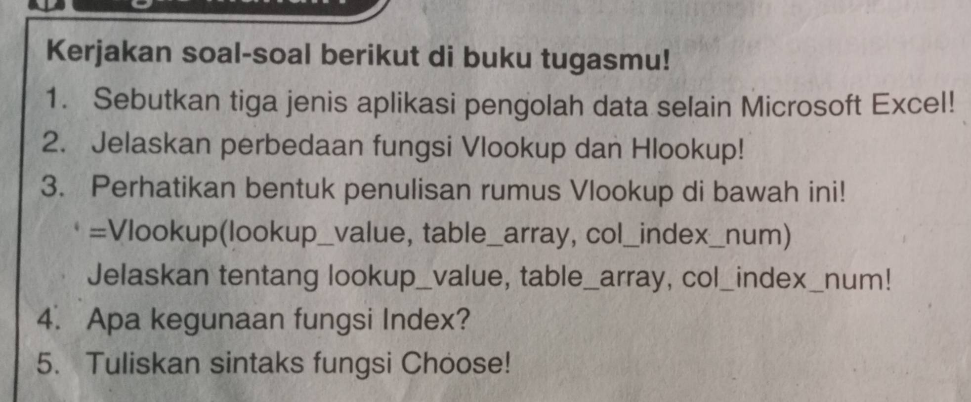 Kerjakan soal-soal berikut di buku tugasmu! 
1. Sebutkan tiga jenis aplikasi pengolah data selain Microsoft Excel! 
2. Jelaskan perbedaan fungsi Vlookup dan Hlookup! 
3. Perhatikan bentuk penulisan rumus Vlookup di bawah ini! 
=Vlookup(lookup_value, table_array, col_index_num) 
Jelaskan tentang lookup_value, table_array, col_index_num! 
4. Apa kegunaan fungsi Index? 
5. Tuliskan sintaks fungsi Choose!