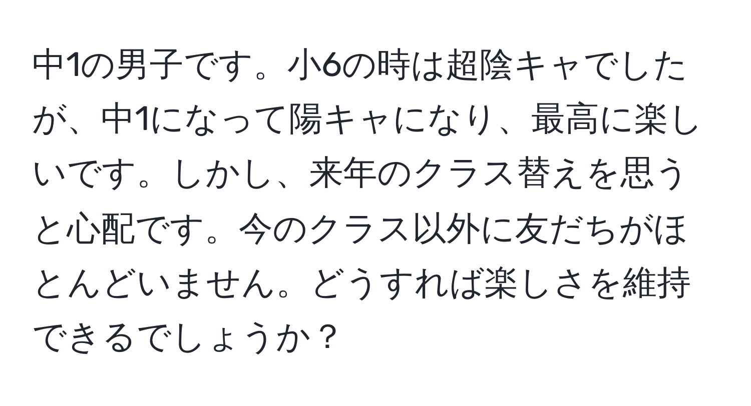 中1の男子です。小6の時は超陰キャでしたが、中1になって陽キャになり、最高に楽しいです。しかし、来年のクラス替えを思うと心配です。今のクラス以外に友だちがほとんどいません。どうすれば楽しさを維持できるでしょうか？