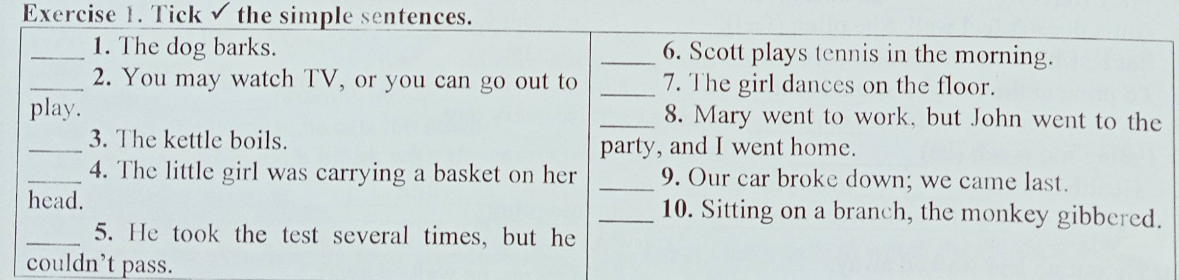 Tick √ the simple sentences. 
_1. The dog barks. _6. Scott plays tennis in the morning. 
_2. You may watch TV, or you can go out to _7. The girl dances on the floor. 
play. _8. Mary went to work, but John went to the 
_3. The kettle boils. 
party, and I went home. 
_4. The little girl was carrying a basket on her _9. Our car broke down; we came last. 
head. _10. Sitting on a branch, the monkey gibbered. 
_5. He took the test several times, but he 
couldn’t pass.