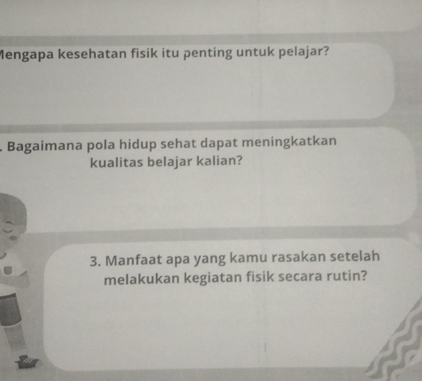 Mengapa kesehatan fisik itu penting untuk pelajar? 
. Bagaimana pola hidup sehat dapat meningkatkan 
kualitas belajar kalian? 
3. Manfaat apa yang kamu rasakan setelah 
melakukan kegiatan fisik secara rutin?