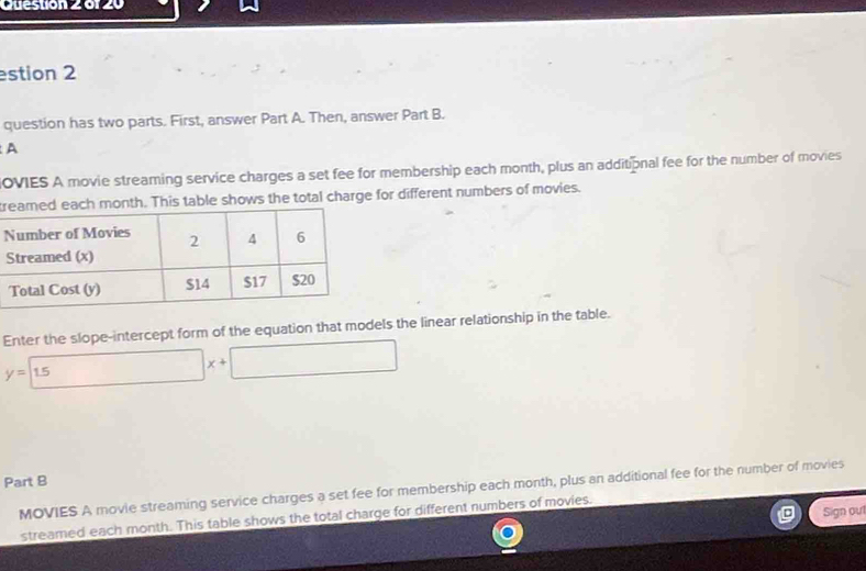 estion 2 
question has two parts. First, answer Part A. Then, answer Part B. 
A 
OVIES A movie streaming service charges a set fee for membership each month, plus an additional fee for the number of movies 
rh month. This table shows the total charge for different numbers of movies. 
Enter the slope-intercept form of the equation that models the linear relationship in the table.
y=15 □ x+□
Part B 
MOVIES A movie streaming service charges a set fee for membership each month, plus an additional fee for the number of movies 
Sign out 
streamed each month. This table shows the total charge for different numbers of movies.