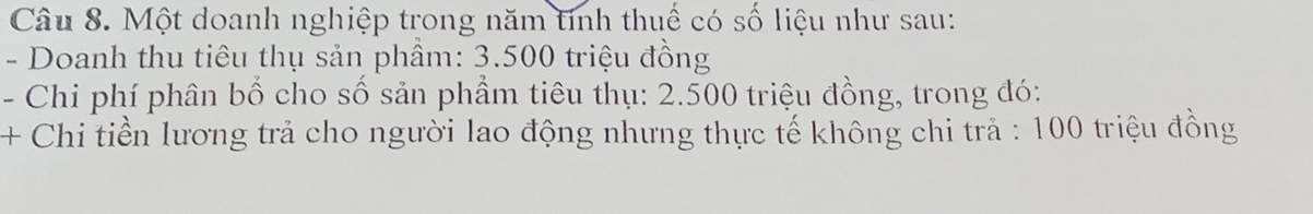 Một doanh nghiệp trong năm tính thuế có số liệu như sau: 
- Doanh thu tiêu thụ sản phâm: 3.500 triệu đồng 
- Chi phí phân bổ cho số sản phẩm tiêu thụ: 2.500 triệu đồng, trong đó: 
+ Chi tiền lương trả cho người lao động nhưng thực tế không chi trả : 100 triệu đồng