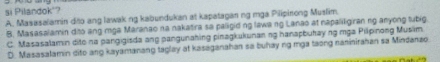 si Pilandok'?
A. Masasalamin dão ang lawak ng kabundukan at kapatagan ng mga Pilipirong Muslim.
B. Masasalamin dito ang mga Maranao na nakatira sa palligid ng lawa ng Lanao at napaliligiran ng anyong tubig.
C. Masasalamin dite na pangigisda ang pangunahing pinagkukunanng hanapbukay ng mga Pilpinong Musim
D. Masasalamin dito ang kayamanang taglay at kasaganahan sa buhay ng mga taong naninirahan sa Mindanzo