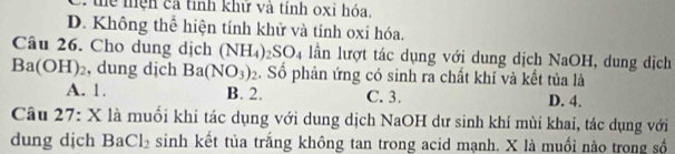 ể mện cả tính khử và tính oxi hóa.
D. Không thể hiện tính khử và tính oxi hóa.
Câu 26. Cho dung dịch (NH_4)_2SO_4 lần lượt tác dụng với dung dịch NaOH, dung dịch
Ba(OH)_2 , dung dịch Ba(NO_3)_2. Số phản ứng có sinh ra chất khí và kết tủa là
A. 1. B. 2. C. 3. D. 4.
Câu 27: X là muối khi tác dụng với dung dịch NaOH dư sinh khí mùi khai, tác dụng với
dung djch BaCl_2 sinh kết tủa trắng không tan trong acid mạnh. X là muồi nào trong số