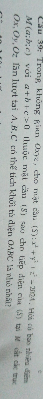 Trong không gian Oxyz, cho mặt cầu (S): x^2+y^2+z^2=2024. Hỏi có bao nhiều điểm
M(a;b;c) với a+b+c>0 thuộc mặt cầu (S) sao cho tiếp diện của (S) tại M cắt các trục
Ox, Oy, Oz lần lượt tại A, B, C có thể tích khối tứ diện OABC là nhỏ nhất?