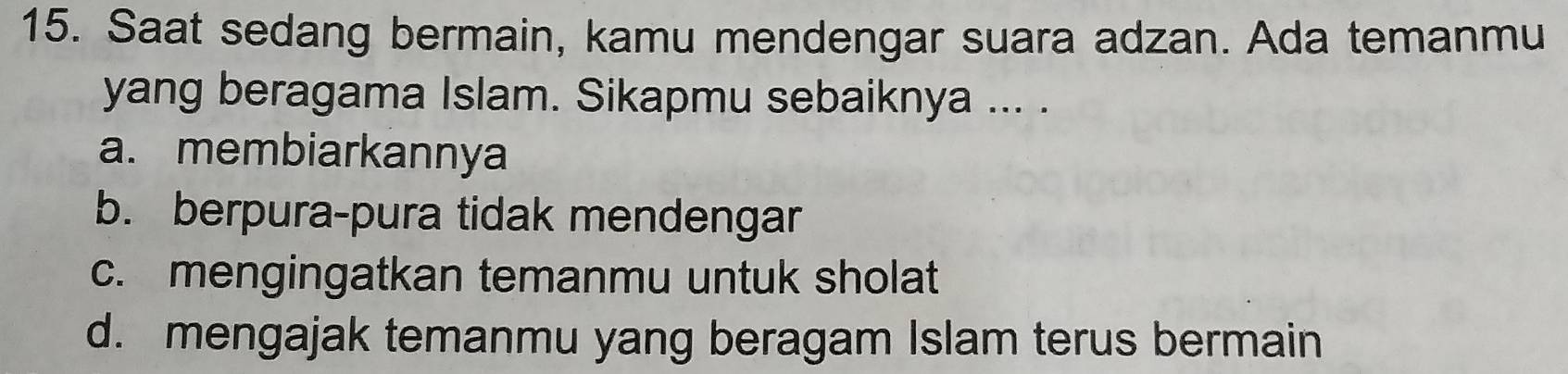 Saat sedang bermain, kamu mendengar suara adzan. Ada temanmu
yang beragama Islam. Sikapmu sebaiknya ... .
a. membiarkannya
b. berpura-pura tidak mendengar
c. mengingatkan temanmu untuk sholat
d. mengajak temanmu yang beragam Islam terus bermain