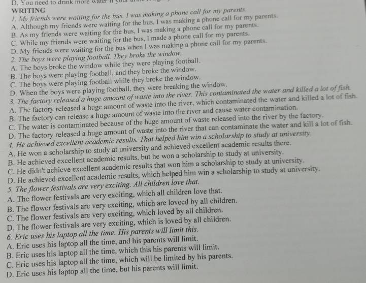 You need to drink more water if your
WRITING
1. My friends were waiting for the bus. I was making a phone call for my parents.
A. Although my friends were waiting for the bus, I was making a phone call for my parents.
B. As my friends were waiting for the bus, I was making a phone call for my parents.
C. While my friends were waiting for the bus, I made a phone call for my parents.
D. My friends were waiting for the bus when I was making a phone call for my parents.
2. The boys were playing football. They broke the window.
A. The boys broke the window while they were playing football.
B. The boys were playing football, and they broke the window.
C. The boys were playing football while they broke the window.
D. When the boys were playing football, they were breaking the window.
3. The factory released a huge amount of waste into the river. This contaminated the water and killed a lot of fish
A. The factory released a huge amount of waste into the river, which contaminated the water and killed a lot of fish.
B. The factory can release a huge amount of waste into the river and cause water contamination.
C. The water is contaminated because of the huge amount of waste released into the river by the factory.
D. The factory released a huge amount of waste into the river that can contaminate the water and kill a lot of fish.
4. He achieved excellent academic results. That helped him win a scholarship to study at university.
A. He won a scholarship to study at university and achieved excellent academic results there.
B. He achieved excellent academic results, but he won a scholarship to study at university.
C. He didn't achieve excellent academic results that won him a scholarship to study at university.
D. He achieved excellent academic results, which helped him win a scholarship to study at university.
5. The flower festivals are very exciting. All children love that.
A. The flower festivals are very exciting, which all children love that.
B. The flower festivals are very exciting, which are loveed by all children.
C. The flower festivals are very exciting, which loved by all children.
D. The flower festivals are very exciting, which is loved by all children.
6. Eric uses his laptop all the time. His parents will limit this.
A. Eric uses his laptop all the time, and his parents will limit.
B. Eric uses his laptop all the time, which this his parents will limit.
C. Eric uses his laptop all the time, which will be limited by his parents.
D. Eric uses his laptop all the time, but his parents will limit.