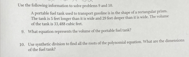 Use the following information to solve problems 9 and 10. 
A portable fuel tank used to transport gasoline is in the shape of a rectangular prism. 
The tank is 5 feet longer than it is wide and 29 feet deeper than it is wide. The volume 
of the tank is 33,488 cubic feet. 
9. What equation represents the volume of the portable fuel tank? 
10. Use synthetic division to find all the roots of the polynomial equation. What are the dimensions 
of the fuel tank?